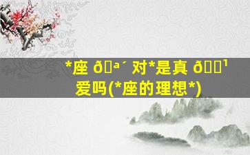 *
座 🪴 对*
是真 🌹 爱吗(*
座的理想*
)